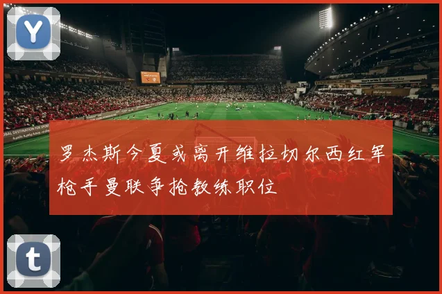 罗杰斯今夏或离开维拉切尔西红军枪手曼联争抢教练职位