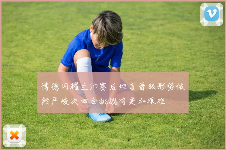 博德闪耀主帅赛后坦言晋级形势依然严峻次回合挑战将更加艰难