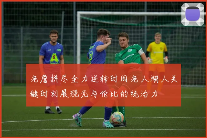 老詹拼尽全力逆转时间老人湖人关键时刻展现无与伦比的统治力